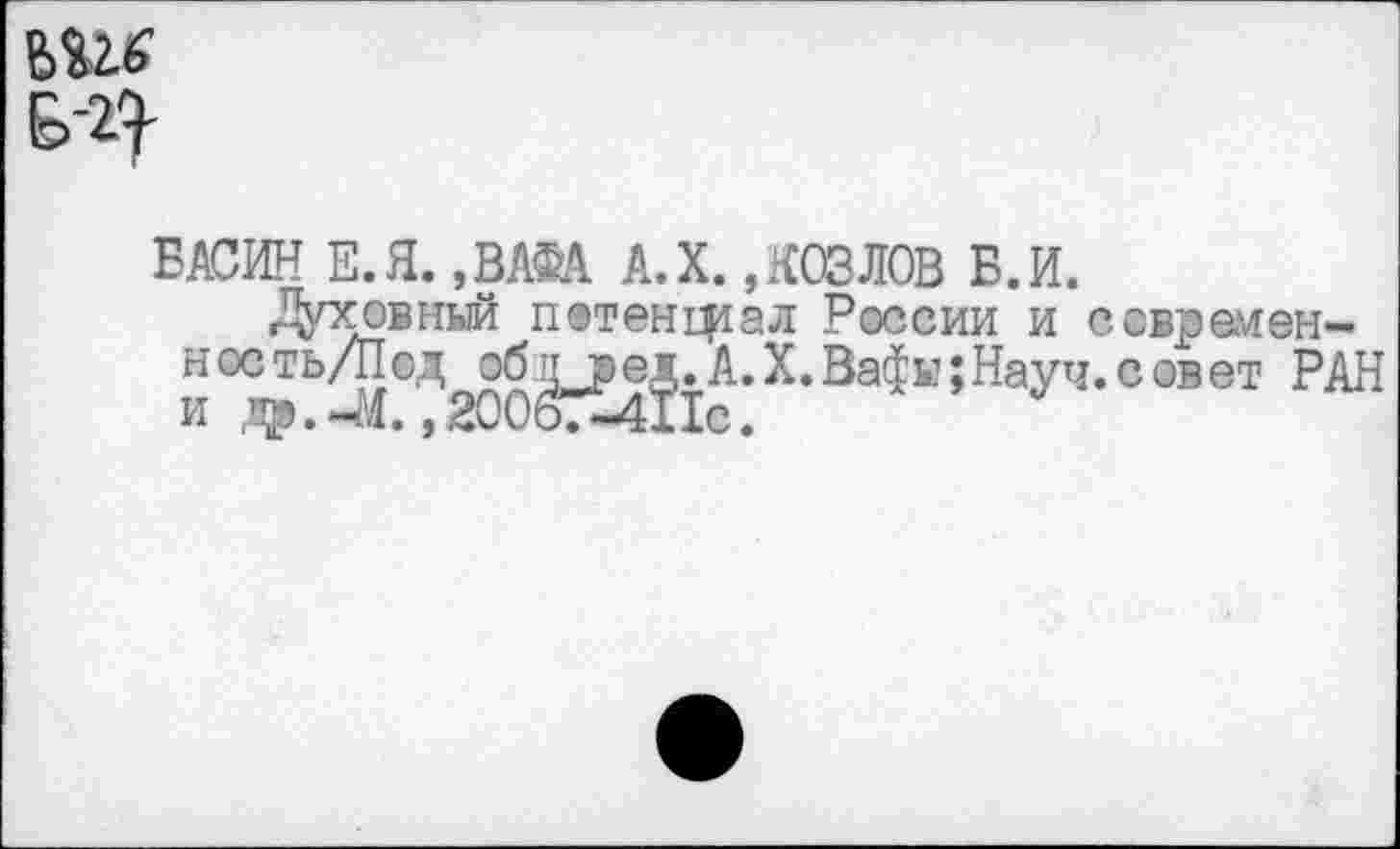 ﻿№16
БАСИН Е.Я. ,ВАФА А.Х.,КОЗЛОВ Б.И.
Духовный потенщал России и современ-ность/Под об д ред. А. X. Вафы; Науч, с ов ет РАН и др.4Я. ,20067-411с.